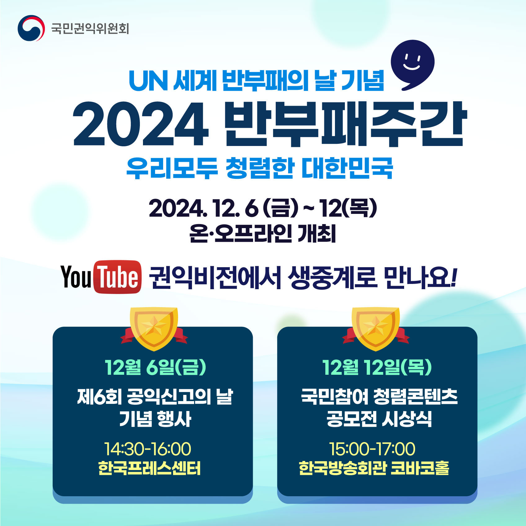 국민권익위원회 UN 세계 반부패의 날 기념 2024 반부패주간 우리모두 청렴한 대한민국 2024.12.6 (금) ~ .12 (목) 온·오프라인 개최 YouTube 권익비전에서 생중계로 만나요! 12월 6일(금) 제6회 공익신고의 날 기념 행사 14:30~16:00 한국프레스센터. 12월 12일(목) 국민참여 청렴콘텐츠 공모전 시상식 15:00~17:00 한국방송회관 코바코홀
