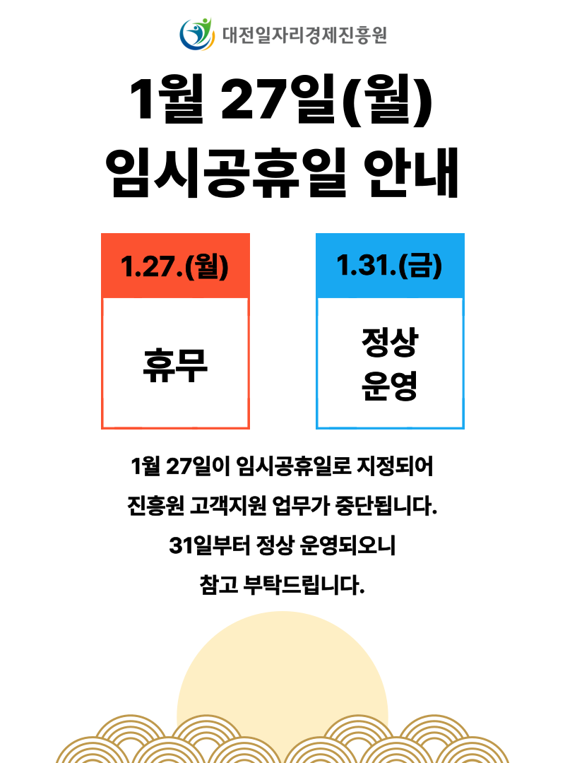 대전일자리경제진흥원 1월 27일(월)임시공휴일 안내 1.27.(월):휴무, 1.31.(금):정상 운영. 1월 27일이 임시공휴일로 지정되어 진흥원 고객지원 업무가 중단됩니다. 31일부터 정상 운영되오니 참고 부탁드립니다.
