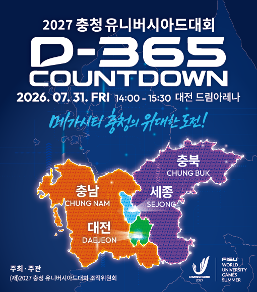 2027 충청 유니버시아드대회 D-365 COUNTDOWN 2026.07.31. FRI 14:00-15:30 대전 드림아레나 메가시티 충청의 위대한 도전! 충북 CHUNG BUK 충남 CHUNG NAM 세종 SEJONG 대전 DAEJEON 주최&middot;주관 (재)2027 충청 유니버시아드대회 조직위원회 CHUNGCHEONO 2027 FISU WORLD UNIVERSITY GAMES SUMMER