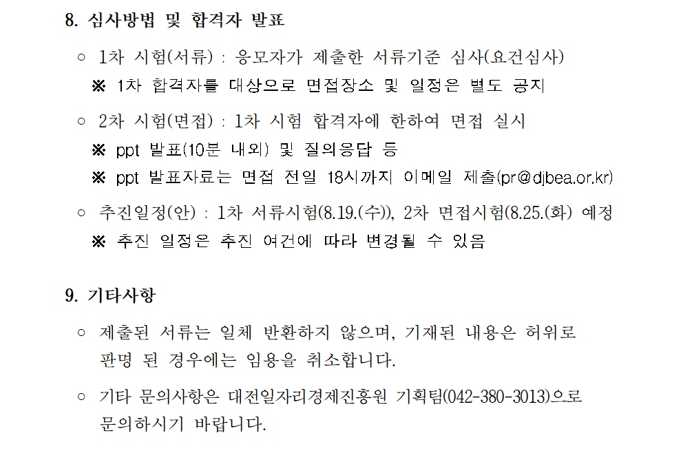 8. 심사방법 및 합격자 발표   ◦ 1차 시험(서류) : 응모자가 제출한 서류기준 심사(요건심사)    ※ 1차 합격자를 대상으로 면접장소 및 일정은 별도 공지   ◦ 2차 시험(면접) : 1차 시험 합격자에 한하여 면접 실시    ※ ppt 발표(10분 내외) 및 질의응답 등    ※ ppt 발표자료는 면접 전일 18시까지 이메일 제출(pr@djbea.or.kr)   ◦ 추진일정(안) : 1차 서류시험(8.19.(수)), 2차 면접시험(8.25.(화) 예정    ※ 추진 일정은 추진 여건에 따라 변경될 수 있음  9. 기타사항   ◦ 제출된 서류는 일체 반환하지 않으며, 기재된 내용은 허위로     판명 된 경우에는 임용을 취소합니다.   ◦ 기타 문의사항은 대전일자리경제진흥원 기획팀(042-380-3013)으로     문의하시기 바랍니다. 