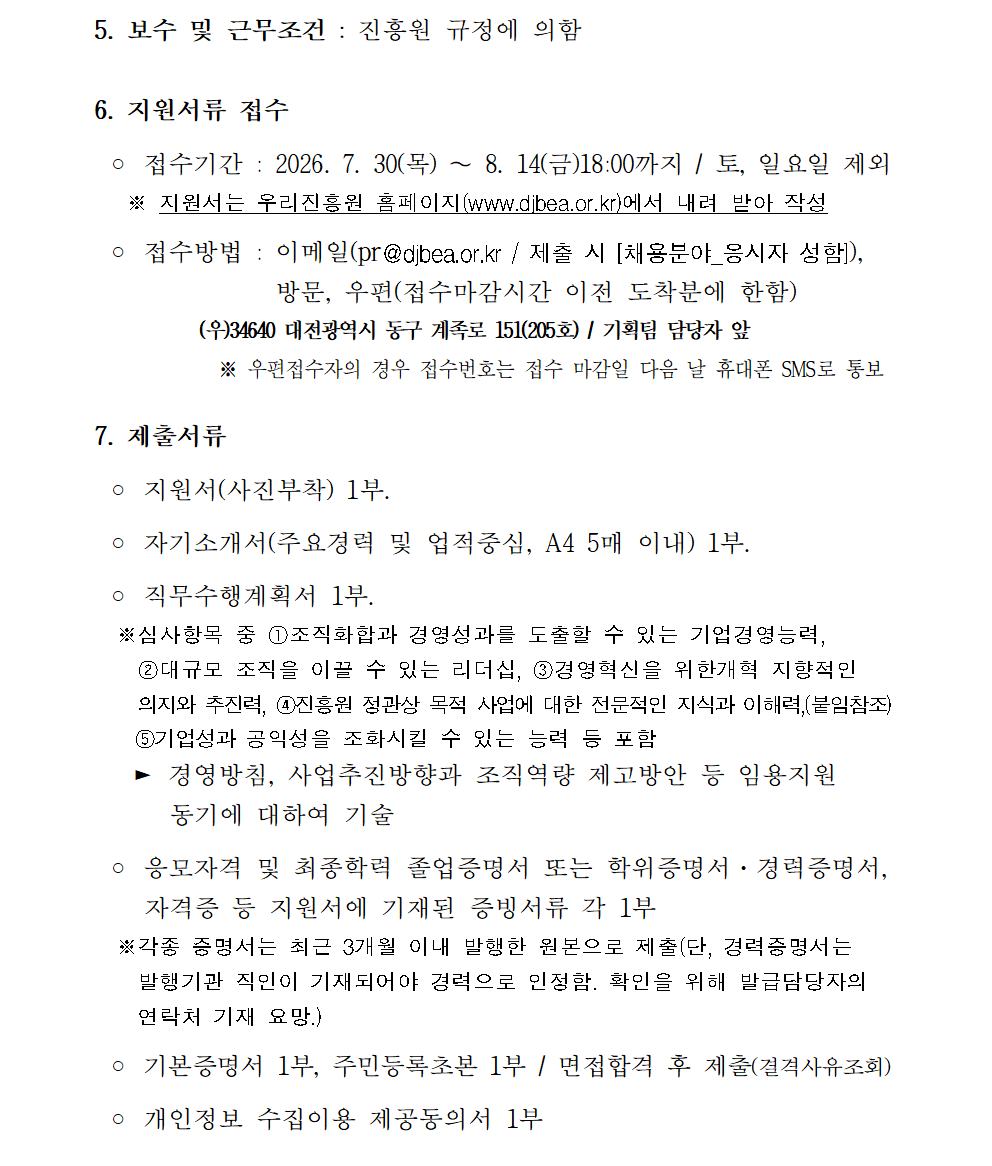 5. 보수 및 근무조건 : 진흥원 규정에 의함  6. 지원서류 접수    ◦ 접수기간 : 2026. 7. 30(목) ∼ 8. 14(금)18:00까지 / 토, 일요일 제외    ※ 지원서는 우리진흥원 홈페이지(www.djbea.or.kr)에서 내려 받아 작성   ◦ 접수방법 : 이메일(pr@djbea.or.kr / 제출 시 [채용분야_응시자 성함]),               &nbsp;방문, 우편(접수마감시간 이전 도착분에 한함)            (우)34640 대전광역시 동구 계족로 151(205호) / 기획팀 담당자 앞              ※ 우편접수자의 경우 접수번호는 접수 마감일 다음 날 휴대폰 SMS로 통보  7. 제출서류   ◦ 지원서(사진부착) 1부.   ◦ 자기소개서(주요경력 및 업적중심, A4 5매 이내) 1부.   ◦ 직무수행계획서 1부.   ※심사항목 중 ①조직화합과 경영성과를 도출할 수 있는 기업경영능력,     ②대규모 조직을 이끌 수 있는 리더십, ③경영혁신을 위한개혁 지향적인     의지와 추진력, ④진흥원 정관상 목적 사업에 대한 전문적인 지식과 이해력,(붙임참조)     ⑤기업성과 공익성을 조화시킬 수 있는 능력 등 포함    ► 경영방침, 사업추진방향과 조직역량 제고방안 등 임용지원       동기에 대하여 기술   ◦ 응모자격 및 최종학력 졸업증명서 또는 학위증명서·경력증명서,     자격증 등 지원서에 기재된 증빙서류 각 1부   ※각종 증명서는 최근 3개월 이내 발행한 원본으로 제출(단, 경력증명서는     발행기관 직인이 기재되어야 경력으로 인정함. 확인을 위해 발급담당자의     연락처 기재 요망.)   ◦ 기본증명서 1부, 주민등록초본 1부 / 면접합격 후 제출(결격사유조회)   ◦ 개인정보 수집이용 제공동의서 1부 