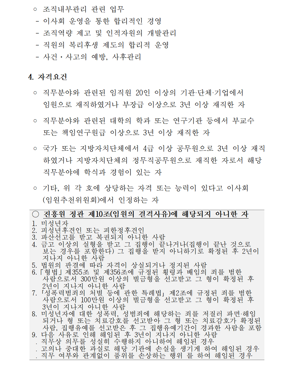 ◦ 조직내부관리 관련 업무   - 이사회 운영을 통한 합리적인 경영   - 조직역량 제고 및 인적자원의 개발관리   - 직원의 복리후생 제도의 합리적 운영    - 사건·사고의 예방, 사후관리  4. 자격요건   ◦ 직무분야와 관련된 임직원 20인 이상의 기관‧단체‧기업에서     임원으로 재직하였거나 부장급 이상으로 3년 이상 재직한 자   ◦ 직무분야와 관련된 대학의 학과 또는 연구기관 등에서 부교수     또는 책임연구원급 이상으로 3년 이상 재직한 자   ◦ 국가 또는 지방자치단체에서 4급 이상 공무원으로 3년 이상 재직     하였거나 지방자치단체의 정무직공무원으로 재직한 자로서 해당     직무분야에 학식과 경험이 있는 자   ◦ 기타, 위 각 호에 상당하는 자격 또는 능력이 있다고 이사회     (임원추천위원회)에서 인정하는 자 ○ 진흥원 정관 제10조(임원의 결격사유)에 해당되지 아니한 자 1. 미성년자 2. 피성년후견인 또는 피한정후견인 3. 파산선고를 받고 복권되지 아니한 사람 4. 금고 이상의 실형을 받고 그 집행이 끝나거나(집행이 끝난 것으로    보는 경우를 포함한다) 그 집행을 받지 아니하기로 확정된 후 2년이    지나지 아니한 사람 5. 법원의 판결에 따라 자격이 상실되거나 정지된 사람 6.「형법」제355조 및 제356조에 규정된 횡령과 배임의 죄를 범한    사람으로서 300만원 이상의 벌금형을 선고받고 그 형이 확정된 후    2년이 지나지 아니한 사람 7. ｢성폭력범죄의 처벌 등에 관한 특례법｣ 제2조에 규정된 죄를 범한    사람으로서 100만원 이상의 벌금형을 선고받고 그 형이 확정된 후    3년이 지나지 아니한 사람 8. 미성년자에 대한 성폭력, 성범죄에 해당하는 죄를 저질러 파면‧해임    되거나 형 또는 치료감호를 선고받아 그 형 또는 치료감호가 확정된    사람, 집행유예를 선고받은 후 그 집행유예기간이 경과한 사람을 포함 9. 다음 사유로 인해 해임된 후 3년이 지나지 아니한 사람  ․ 직무상 의무를 성실히 수행하지 아니하여 해임된 경우  ․ 고의나 중대한 과실로 해당 기관에 손실을 생기게 하여 해임된 경우  ․ 직무 여부와 관계없이 품위를 손상하는 행위 를 하여 해임된 경우 