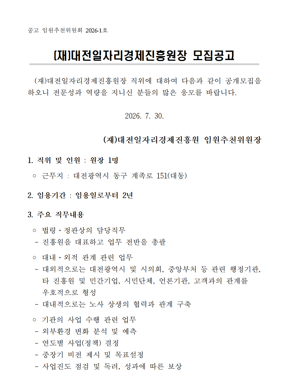공고 임원추천위원회 2026-1호  (재)대전일자리경제진흥원장 모집공고    (재)대전일자리경제진흥원장 직위에 대하여 다음과 같이 공개모집을 하오니 전문성과 역량을 지니신 분들의 많은 응모를 바랍니다.  2026. 7. 30.  (재)대전일자리경제진흥원 임원추천위원장  1. 직위 및 인원 : 원장 1명   ◦ 근무지 : 대전광역시 동구 계족로 151(대동)  2. 임용기간 : 임용일로부터 2년  3. 주요 직무내용   ◦ 법령·정관상의 담당직무   - 진흥원을 대표하고 업무 전반을 총괄   ◦ 대내·외적 관계 관련 업무   - 대외적으로는 대전광역시 및 시의회, 중앙부처 등 관련 행정기관,     타 진흥원 및 민간기업, 시민단체, 언론기관, 고객과의 관계를     우호적으로 형성   - 대내적으로는 노사 상생의 협력과 관계 구축   ◦ 기관의 사업 수행 관련 업무   - 외부환경 변화 분석 및 예측    - 연도별 사업(정책) 결정   - 중장기 비전 제시 및 목표설정   - 사업진도 점검 및 독려, 성과에 따른 보상
