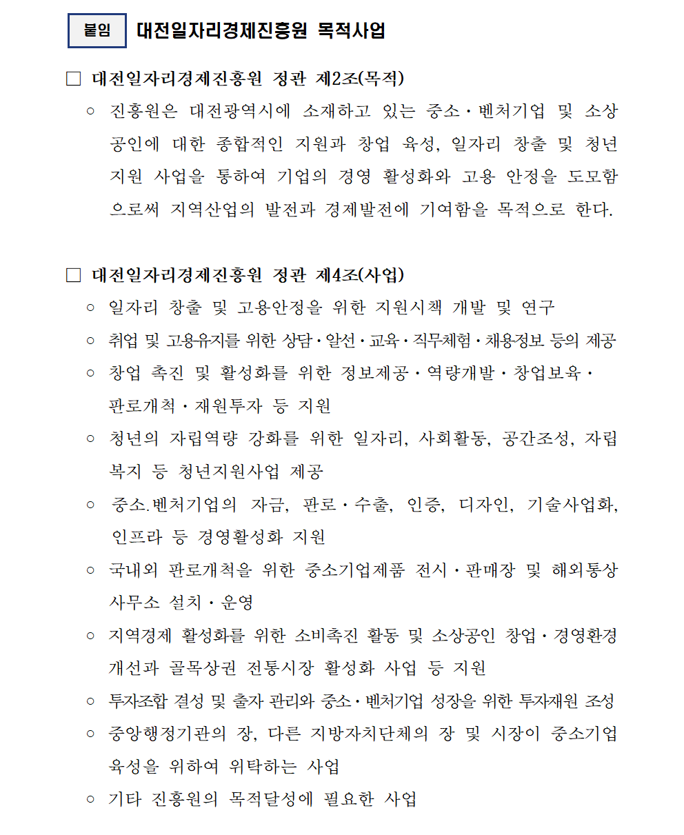 붙임 대전일자리경제진흥원 목적사업 대전일자리경제진흥원 정관 제2조(목적) 진흥원은 대전광역시에 소재하고 있는 중소·벤처기업 및 소상 공인에 대한 종합적인 지원과 창업 육성, 일자리 창출 및 청년 지원 사업을 통하여 기업의 경영 활성화와 고용 안정을 도모함 으로써 지역산업의 발전과 경제발전에 기여함을 목적으로 한다. 대전일자리경제진흥원 정관 제4조(사업) 일자리 창출 및 고용안정을 위한 지원시책 개발 및 연구 취업 및 고용유지를 위한 상담·알선·교육·직무체험·채용정보 등의 제공 창업 촉진 및 활성화를 위한 정보제공·역량개발·창업보육· 판로개척·재원투자 등 지원 청년의 자립역량 강화를 위한 일자리, 사회활동, 공간조성, 자립 복지 등 청년지원사업 제공 중소벤처기업의 자금, 판로·수출, 인증, 디자인, 기술사업화, 인프라 등 경영활성화 지원 국내외 판로개척을 위한 중소기업제품 전시·판매장 및 해외통상 사무소 설치·운영 지역경제 활성화를 위한 소비촉진 활동 및 소상공인 창업·경영환경 개선과 골목상권 전통시장 활성화 사업 등 지원 투자조합 결성 및 출자 관리와 중소·벤처기업 성장을 위한 투자재원 조성 중앙행정기관의 장, 다른 지방자치단체의 장 및 시장이 중소기업 육성을 위하여 위탁하는 사업 기타 진흥원의 목적달성에 필요한 사업