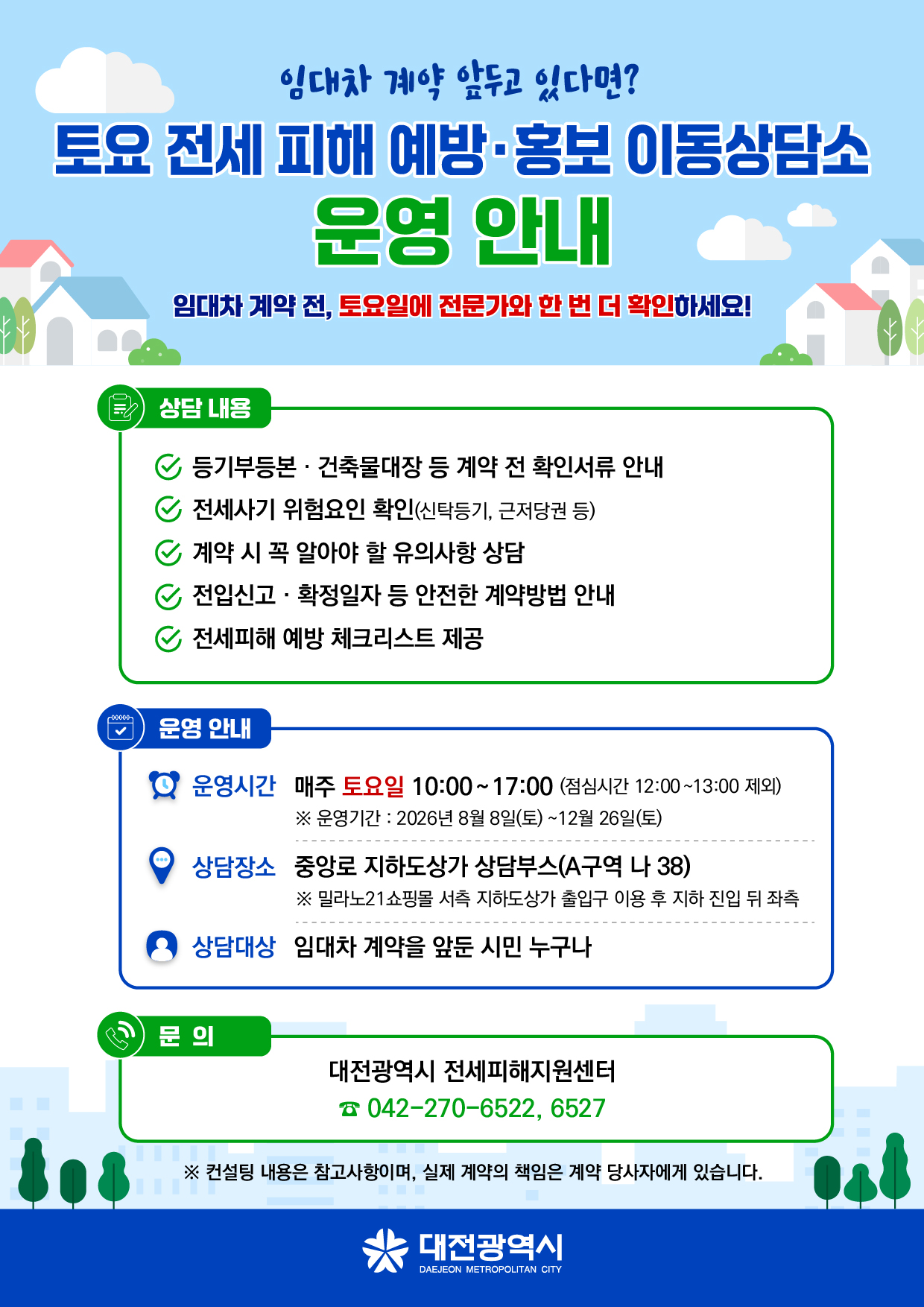 임대차 계약 앞두고 있다면? 토요 전세 피해 예방·홍보 이동상담소 운영 안내 임대차 계약 전, 토요일에 전문가와 한 번 더 확인하세요! 상담 내용 등기부등본· 건축물대장 등 계약 전 확인서류 안내 전세사기 위험요인 확인(신탁등기, 근저당권 등) 계약 시 꼭 알아야 할 유의사항 상담 전입신고ㆍ확정일자 등 안전한 계약방법 안내 전세피해 예방 체크리스트 제공 운영 안내 운영시간 매주 토요일 10:00~17:00 (점심시간 12:00~13:00 제외) ※ 운영기간: 2026년 8월 8일(토)~12월 26일(토) 상담장소 중앙로 지하도상가 상담부스(A구역 나 38) ※ 밀라노21쇼핑몰 서측 지하도상가 출입구 이용 후 지하 진입 뒤 좌측 상담대상 임대차 계약을 앞둔 시민 누구나 문의 대전광역시 전세피해지원센터 042-270-6522, 6527 ※ 컨설팅 내용은 참고사항이며, 실제 계약의 책임은 계약 당사자에게 있습니다. 대전광역시