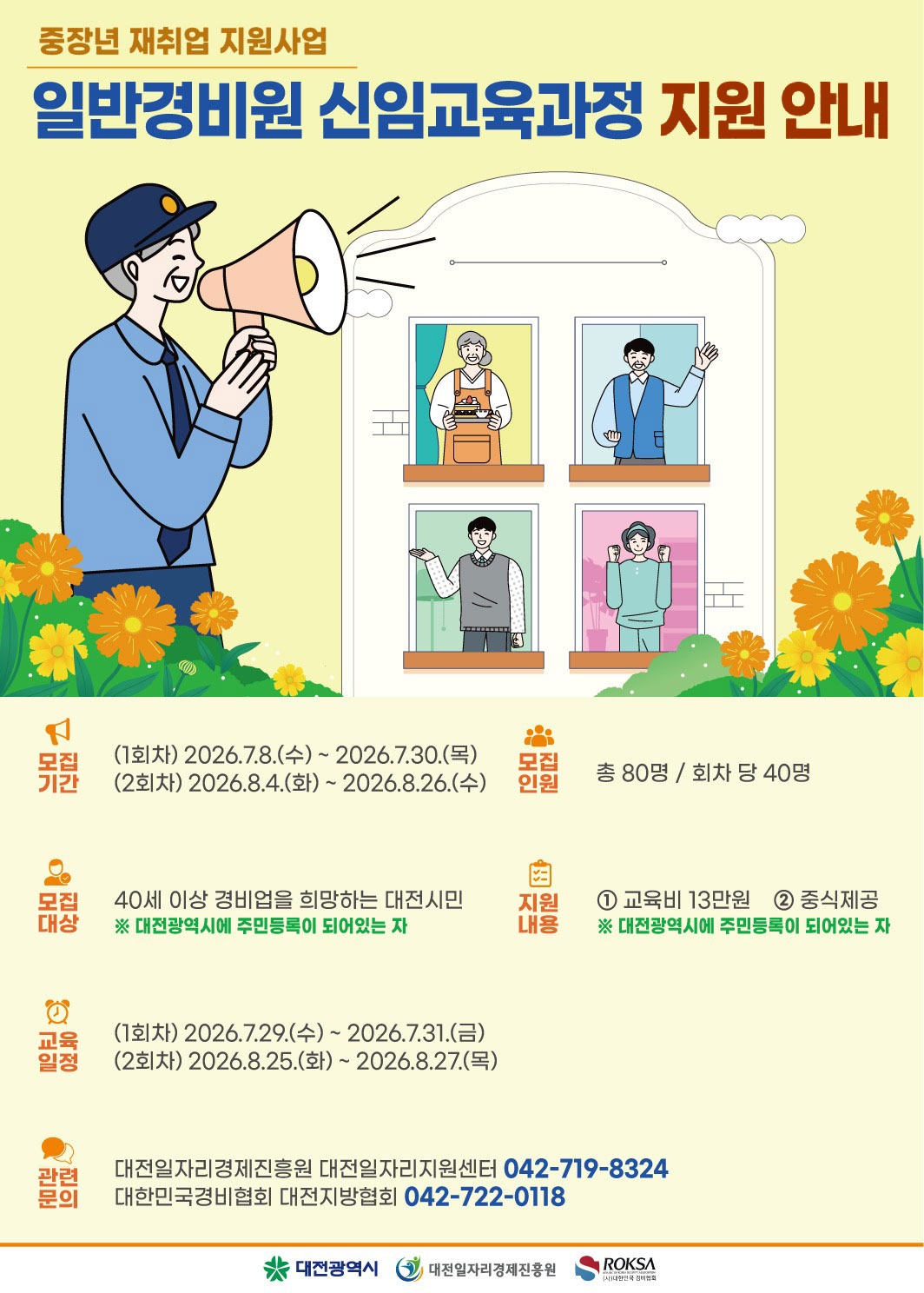 중장년 재취업 지원사업 일반경비원 신임교육과정 지원 안내 모집 기간 (1회차) 2026.7.8.(수) ~ 2026.7.30.(목) (2회차) 2026.8.4.(화) ~ 2026.8.26.(수) 모집 인원 총 80명 / 회차 당 40명 모집 대상 40세 이상 경비업을 희망하는 대전시민 ※ 대전광역시에 주민등록이 되어있는 자 지원 내용 ① 교육비 13만원 ② 중식제공 ※ 대전광역시에 주민등록이 되어있는 자 교육 일정 (1회차) 2026.7.29.(수) ~ 2026.7.31.(금) (2회차) 2026.8.25.(화) ~ 2026.8.27.(목) ニ 관련 문의 대전일자리경제진흥원 대전일자리지원센터 042-719-8324 대한민국경비협회 대전지방협회 042-722-0118 대전광역시 대전일자리경제진흥원 대한민국 경비협회