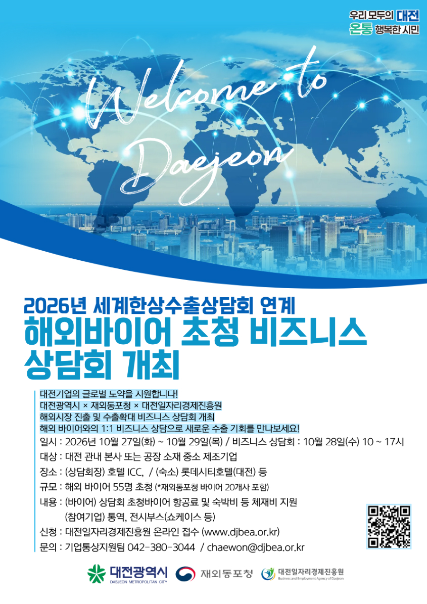 우리 모두의 대전 온통 행복한 시민 2026년 세계한상수출상담회 연계 해외바이어 초청 비즈니스 상담회 개최 대전기업의 글로벌 도약을 지원합니다! 대전광역시 &times; 재외동포청 대전일자리경제진흥원 해외시장 진출 및 수출확대 비즈니스 상담회 개최 해외 바이어와의 1:1 비즈니스 상담으로 새로운 수출 기회를 만나보세요! 일시: 2026년 10월 27일(화) ~ 10월 29일(목) / 비즈니스 상담회 : 10월 28일(수) 10~17시 대상 : 대전 관내 본사 또는 공장 소재 중소 제조기업 장소: (상담회장) 호텔 ICC, / (숙소) 롯데시티호텔(대전) 등 규모 : 해외 바이어 55명 초청 (*재외동포청 바이어 20개사 포함) 내용 : (바이어) 상담회 초청바이어 항공료 및 숙박비 등 체재비 지원 (참여기업) 통역, 전시부스(쇼케이스 등) 신청 : 대전일자리경제진흥원 온라인 접수 (www.djbea.or.kr) 문의 : 기업통상지원팀 042-380-3044 / chaewon@djbea.or.kr https://q.me-qr.com/usrunvb5 대전광역시 재외동포청 대전일자리경제진흥원