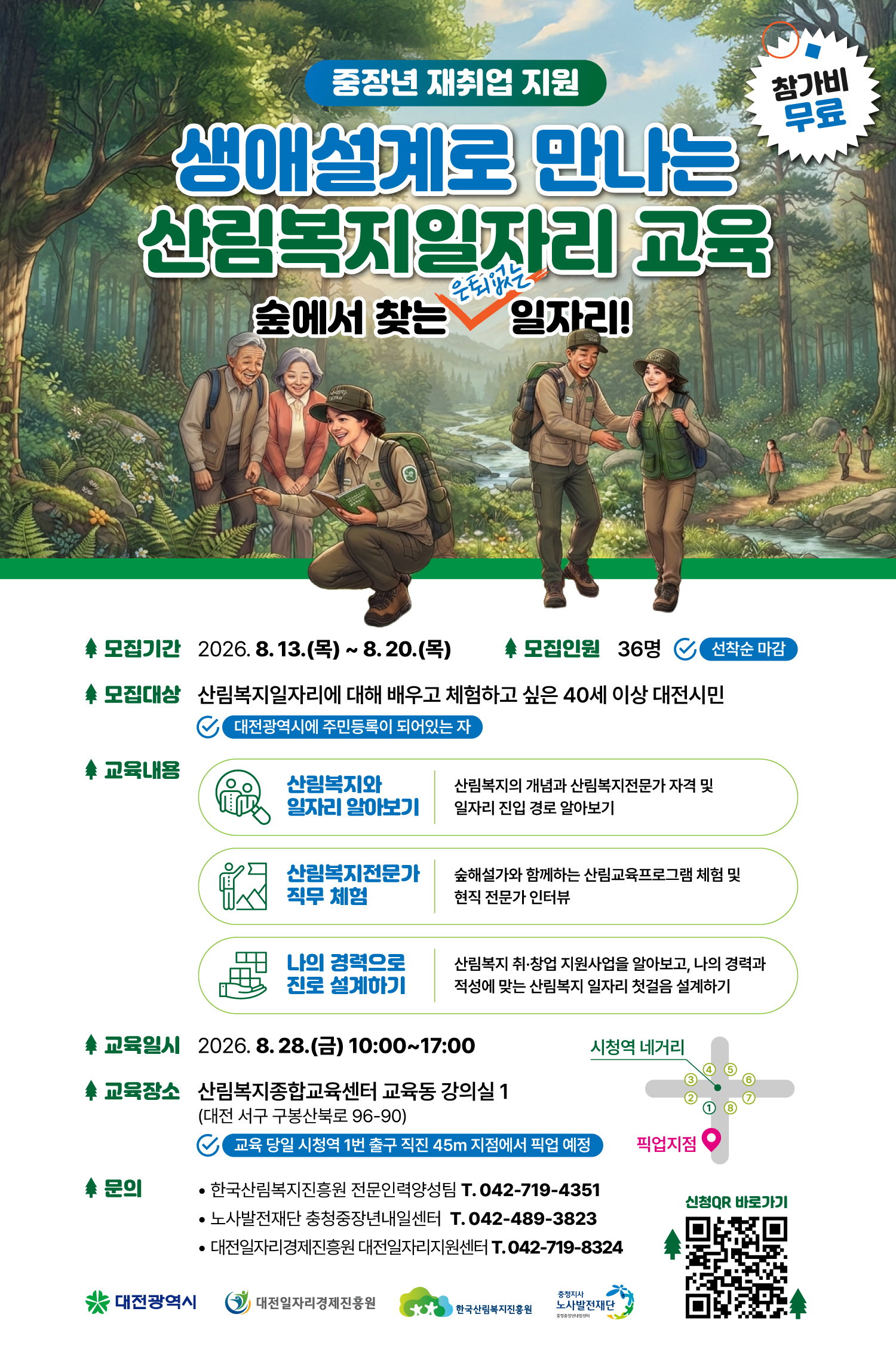  중장년 재취업 지원 생애설계로 만나는 산림복지일자리 교육 숲에서 찾는 은퇴없는 일자리! 참가비 무료 모집기간 2026.8.13. (목) ~ 8.20.(목) 모집인원 36명 선착순 마감 모집대상 산림복지일자리에 대해 배우고 체험하고 싶은 40세 이상 대전시민 대전광역시에 주민등록이 되어있는 자 교육내용 산림복지와 일자리 알아보기 산림복지의 개념과 산림복지전문가 자격 및 일자리 진입 경로 알아보기 산림복지전문가 직무 체험 숲해설가와 함께하는 산림교육프로그램 체험 및 현직 전문가 인터뷰 나의 경력으로 진로 설계하기 산림복지 취&middot;창업 지원사업을 알아보고, 나의 경력과 적성에 맞는 산림복지 일자리 첫걸음 설계하기 교육일시 2026. 8. 28.(금) 10:00~17:00 교육장소 산림복지종합교육센터 교육동 강의실 1 (대전 서구 구봉산북로 96-90) 교육 당일 시청역 1번 출구 직진 45m 지점에서 픽업 예정 시청역 네거리 1번출구 방향으로 45m 지점 픽업지점 문의 한국산림복지진흥원 전문인력양성팀 T. 042-719-4351 노사발전재단 충청중장년내일센터 T. 042-489-3823 대전일자리경제진흥원 대전일자리지원센터 T. 042-719-8324 신청QR 바로가기 https://m.site.naver.com/2dFi3 대전광역시 대전일자리경제진흥원 한국산림복지진흥원 충청지사 노사발전재단 