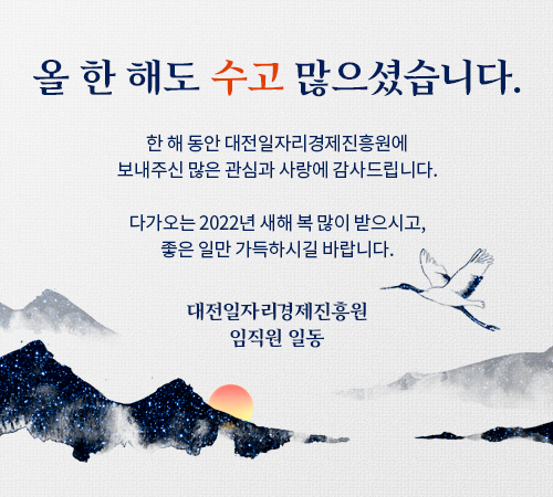 올 한 해도 수고 많으셨습니다. 한 해 동안 대전일자리경제진흥원에 보내주신 많은 관심과 사랑에 감사드립니다. 다가오는 2022년 새해 복 많이 받으시고, 좋은 일만 가득하시길 바랍니다. 대전일자리경제진흥원 임직원 일동