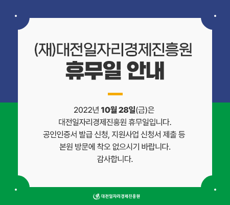 (재)대전일자리경제진흥원 휴무일 안내 - 2022년10월28(금)은 대전일자리경제진흥원 휴무일입니다. 공인인증서 발급 신청, 지원사업 신청서 제출 등 본원 방문에 착오 없으시기 바랍니다. 감사합니다. 대전일자리경제진흥원